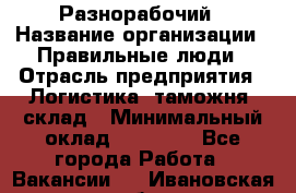 Разнорабочий › Название организации ­ Правильные люди › Отрасль предприятия ­ Логистика, таможня, склад › Минимальный оклад ­ 30 000 - Все города Работа » Вакансии   . Ивановская обл.